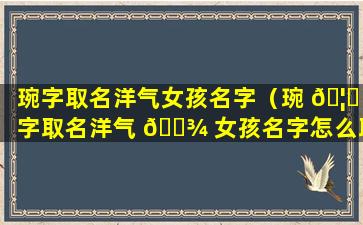 琬字取名洋气女孩名字（琬 🦆 字取名洋气 🌾 女孩名字怎么取）